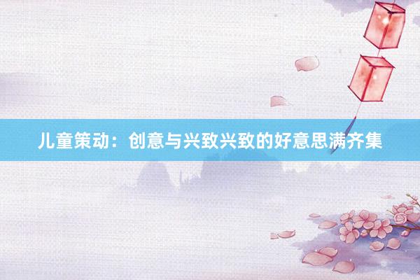 儿童策动：创意与兴致兴致的好意思满齐集