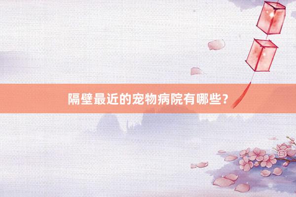 隔壁最近的宠物病院有哪些？